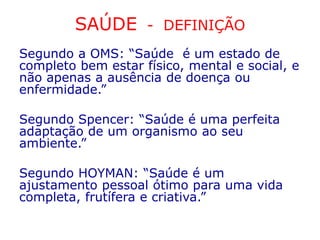SAÚDE - DEFINIÇÃO
Segundo a OMS: “Saúde é um estado de
completo bem estar físico, mental e social, e
não apenas a ausência de doença ou
enfermidade.”
Segundo Spencer: “Saúde é uma perfeita
adaptação de um organismo ao seu
ambiente.”
Segundo HOYMAN: “Saúde é um
ajustamento pessoal ótimo para uma vida
completa, frutífera e criativa.”
 