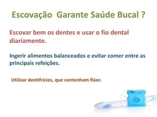 Escovação Garante Saúde Bucal ?
Escovar bem os dentes e usar o fio dental
diariamente.
Ingerir alimentos balanceados e evitar comer entre as
principais refeições.
Utilizar dentifrícios, que contenham flúor.
 