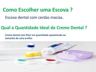 Qual a Quantidade Ideal de Creme Dental ?
Escova dental com cerdas macias.
Como Escolher uma Escova ?
Creme dental com flúor em quantidade aproximada ao
tamanho de uma ervilha
 