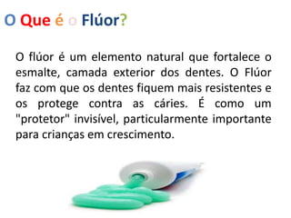 O Que é o Flúor?
O flúor é um elemento natural que fortalece o
esmalte, camada exterior dos dentes. O Flúor
faz com que os dentes fiquem mais resistentes e
os protege contra as cáries. É como um
"protetor" invisível, particularmente importante
para crianças em crescimento.
 