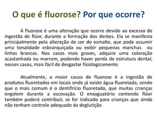 O que é fluorose? Por que ocorre?
A fluorose é uma alteração que ocorre devido ao excesso de
ingestão de flúor, durante a formação dos dentes. Ela se manifesta
principalmente pela alteração de cor do esmalte, que pode assumir
uma tonalidade esbranquiçada ou exibir pequenas manchas ou
linhas brancas. Nos casos mais graves, adquire uma coloração
acastanhada ou marrom, podendo haver perda de estrutura dental;
nesses casos, mais fácil de desgastar fisiologicamente.
Atualmente, a maior causa de fluorose é a ingestão de
produtos fluoretados em locais onde já existe água fluoretada, sendo
que o mais comum é o dentifrício fluoretado, que muitas crianças
engolem durante a escovação. O enxaguatório contendo flúor
também poderá contribuir, se for indicado para crianças que ainda
não tenham controle adequado da deglutição.
 