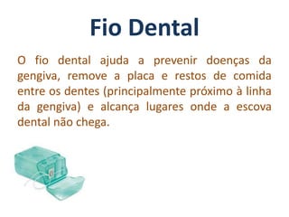 Fio Dental
O fio dental ajuda a prevenir doenças da
gengiva, remove a placa e restos de comida
entre os dentes (principalmente próximo à linha
da gengiva) e alcança lugares onde a escova
dental não chega.
 