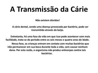 A Transmissão da Cárie
Não existem dúvidas!
A cárie dental, sendo uma doença provocada por bactéria, pode ser
transmitida através do beijo.
Entretanto, há uma fase da vida em que isso pode acontecer com mais
facilidade, trata-se do período entre os seis meses e quatro anos de idade.
Nessa fase, as crianças entram em contato com muitas bactérias que
irão permanecer em sua boca durante toda a vida, sem causar nenhum
dano. Por esta razão, o organismo não produz anticorpos contra tais
bactérias.
 