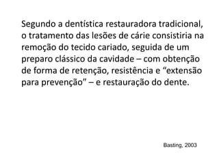 Segundo a dentística restauradora tradicional,
o tratamento das lesões de cárie consistiria na
remoção do tecido cariado, seguida de um
preparo clássico da cavidade – com obtenção
de forma de retenção, resistência e “extensão
para prevenção” – e restauração do dente.
Basting, 2003
 