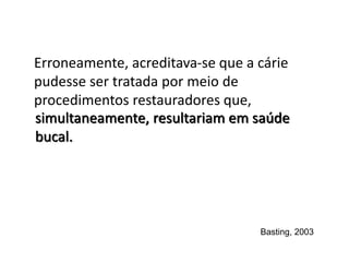 Erroneamente, acreditava-se que a cárie
pudesse ser tratada por meio de
procedimentos restauradores que,
Basting, 2003
simultaneamente, resultariam em saúde
bucal.
 