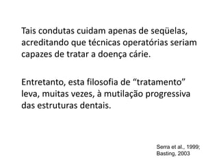 Tais condutas cuidam apenas de seqüelas,
acreditando que técnicas operatórias seriam
capazes de tratar a doença cárie.
Entretanto, esta filosofia de “tratamento”
leva, muitas vezes, à mutilação progressiva
das estruturas dentais.
Serra et al., 1999;
Basting, 2003
 