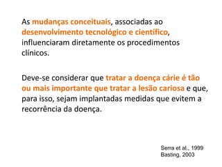 As mudanças conceituais, associadas ao
desenvolvimento tecnológico e científico,
influenciaram diretamente os procedimentos
clínicos.
Deve-se considerar que tratar a doença cárie é tão
ou mais importante que tratar a lesão cariosa e que,
para isso, sejam implantadas medidas que evitem a
recorrência da doença.
Serra et al., 1999
Basting, 2003
 