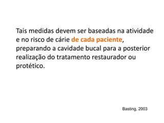 Tais medidas devem ser baseadas na atividade
e no risco de cárie de cada paciente,
preparando a cavidade bucal para a posterior
realização do tratamento restaurador ou
protético.
Basting, 2003
 