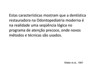 Estas características mostram que a dentística
restauradora na Odontopediatria moderna é
na realidade uma seqüência lógica no
programa de atenção precoce, onde novos
métodos e técnicas são usados.
Walter et al., 1997
 