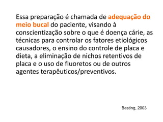 Essa preparação é chamada de adequação do
meio bucal do paciente, visando à
conscientização sobre o que é doença cárie, as
técnicas para controlar os fatores etiológicos
causadores, o ensino do controle de placa e
dieta, a eliminação de nichos retentivos de
placa e o uso de fluoretos ou de outros
agentes terapêuticos/preventivos.
Basting, 2003
 