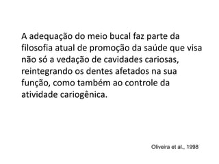 A adequação do meio bucal faz parte da
filosofia atual de promoção da saúde que visa
não só a vedação de cavidades cariosas,
reintegrando os dentes afetados na sua
função, como também ao controle da
atividade cariogênica.
Oliveira et al., 1998
 