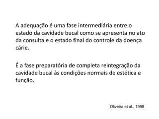 A adequação é uma fase intermediária entre o
estado da cavidade bucal como se apresenta no ato
da consulta e o estado final do controle da doença
cárie.
É a fase preparatória de completa reintegração da
cavidade bucal às condições normais de estética e
função.
Oliveira et al., 1998
 