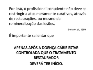 Por isso, o profissional consciente não deve se
restringir a atos meramente curativos, através
de restaurações, ou mesmo da
remineralização das lesões.
É importante salientar que
Serra et al., 1999
APENAS APÓS A DOENÇA CÁRIE ESTAR
CONTROLADA QUE O TRATAMENTO
RESTAURADOR
DEVERÁ TER INÍCIO.
 
