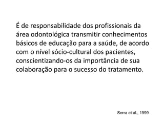 É de responsabilidade dos profissionais da
área odontológica transmitir conhecimentos
básicos de educação para a saúde, de acordo
com o nível sócio-cultural dos pacientes,
conscientizando-os da importância de sua
colaboração para o sucesso do tratamento.
Serra et al., 1999
 