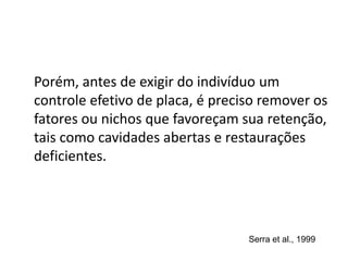 Porém, antes de exigir do indivíduo um
controle efetivo de placa, é preciso remover os
fatores ou nichos que favoreçam sua retenção,
tais como cavidades abertas e restaurações
deficientes.
Serra et al., 1999
 