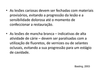 • As lesões cariosas devem ser fechadas com materiais
provisórios, evitando a progressão da lesão e a
sensibilidade dolorosa até o momento de
confeccionar a restauração.
• As lesões de mancha branca – indicativas de alta
atividade de cárie – devem ser paralisadas com a
utilização de fluoretos, de vernizes ou de selantes
oclusais, evitando a sua progressão para um estágio
de cavidade.
Basting, 2003
 