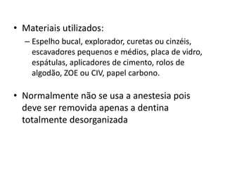 • Materiais utilizados:
– Espelho bucal, explorador, curetas ou cinzéis,
escavadores pequenos e médios, placa de vidro,
espátulas, aplicadores de cimento, rolos de
algodão, ZOE ou CIV, papel carbono.
• Normalmente não se usa a anestesia pois
deve ser removida apenas a dentina
totalmente desorganizada
 