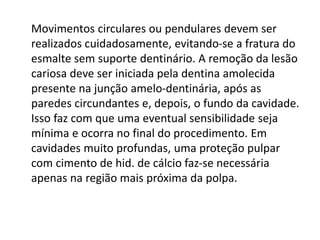 Movimentos circulares ou pendulares devem ser
realizados cuidadosamente, evitando-se a fratura do
esmalte sem suporte dentinário. A remoção da lesão
cariosa deve ser iniciada pela dentina amolecida
presente na junção amelo-dentinária, após as
paredes circundantes e, depois, o fundo da cavidade.
Isso faz com que uma eventual sensibilidade seja
mínima e ocorra no final do procedimento. Em
cavidades muito profundas, uma proteção pulpar
com cimento de hid. de cálcio faz-se necessária
apenas na região mais próxima da polpa.
 