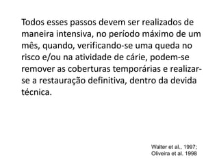 Todos esses passos devem ser realizados de
maneira intensiva, no período máximo de um
mês, quando, verificando-se uma queda no
risco e/ou na atividade de cárie, podem-se
remover as coberturas temporárias e realizar-
se a restauração definitiva, dentro da devida
técnica.
Walter et al., 1997;
Oliveira et al. 1998
 