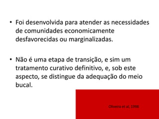 • Foi desenvolvida para atender as necessidades
de comunidades economicamente
desfavorecidas ou marginalizadas.
• Não é uma etapa de transição, e sim um
tratamento curativo definitivo, e, sob este
aspecto, se distingue da adequação do meio
bucal.
Oliveira et al, 1998
 