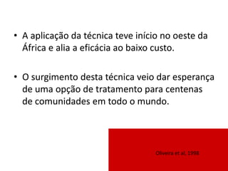 • A aplicação da técnica teve início no oeste da
África e alia a eficácia ao baixo custo.
• O surgimento desta técnica veio dar esperança
de uma opção de tratamento para centenas
de comunidades em todo o mundo.
Oliveira et al, 1998
 