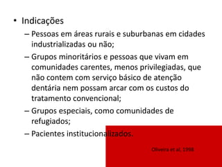 • Indicações
– Pessoas em áreas rurais e suburbanas em cidades
industrializadas ou não;
– Grupos minoritários e pessoas que vivam em
comunidades carentes, menos privilegiadas, que
não contem com serviço básico de atenção
dentária nem possam arcar com os custos do
tratamento convencional;
– Grupos especiais, como comunidades de
refugiados;
– Pacientes institucionalizados.
Oliveira et al, 1998
 