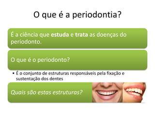 O que é a periodontia?
É a ciência que estuda e trata as doenças do
periodonto.
O que é o periodonto?
• É o conjunto de estruturas responsáveis pela fixação e
sustentação dos dentes
Quais são estas estruturas?
 