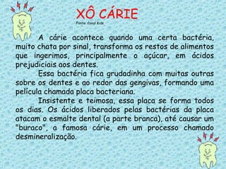 A cárie acontece quando uma certa bactéria,
muito chata por sinal, transforma os restos de alimentos
que ingerimos, principalmente o açúcar, em ácidos
prejudiciais aos dentes.
Essa bactéria fica grudadinha com muitas outras
sobre os dentes e ao redor das gengivas, formando uma
película chamada placa bacteriana.
Insistente e teimosa, essa placa se forma todos
os dias. Os ácidos liberados pelas bactérias da placa
atacam o esmalte dental (a parte branca), até causar um
"buraco", a famosa cárie, em um processo chamado
desmineralização.
XÔ CÁRIEFonte: Canal Kids
 