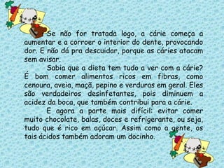 Se não for tratada logo, a cárie começa a
aumentar e a corroer o interior do dente, provocando
dor. E não dá pra descuidar, porque as cáries atacam
sem avisar.
Sabia que a dieta tem tudo a ver com a cárie?
É bom comer alimentos ricos em fibras, como
cenoura, aveia, maçã, pepino e verduras em geral. Eles
são verdadeiros desinfetantes, pois diminuem a
acidez da boca, que também contribui para a cárie.
E agora a parte mais difícil: evitar comer
muito chocolate, balas, doces e refrigerante, ou seja,
tudo que é rico em açúcar. Assim como a gente, os
tais ácidos também adoram um docinho.
 