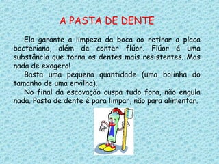 A PASTA DE DENTE
Ela garante a limpeza da boca ao retirar a placa
bacteriana, além de conter flúor. Flúor é uma
substância que torna os dentes mais resistentes. Mas
nada de exagero!
Basta uma pequena quantidade (uma bolinha do
tamanho de uma ervilha).
No final da escovação cuspa tudo fora, não engula
nada. Pasta de dente é para limpar, não para alimentar.
 