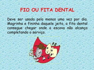 FIO OU FITA DENTAL
Deve ser usada pelo menos uma vez por dia.
Magrinha e fininha daquele jeito, a fita dental
consegue chegar onde a escova não alcança
completando o serviço.
 