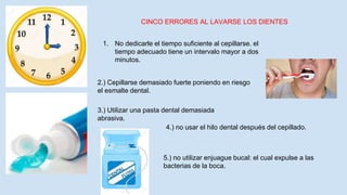 CINCO ERRORES AL LAVARSE LOS DIENTES
1. No dedicarle el tiempo suficiente al cepillarse. el
tiempo adecuado tiene un intervalo mayor a dos
minutos.
2.) Cepillarse demasiado fuerte poniendo en riesgo
el esmalte dental.
3.) Utilizar una pasta dental demasiada
abrasiva.
4.) no usar el hilo dental después del cepillado.
5.) no utilizar enjuague bucal: el cual expulse a las
bacterias de la boca.
 