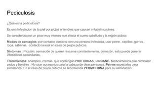 Pediculosis
¿Qué es la pediculosis?
Es una infestacion de la piel por piojos o liendres que causan irritación cutánea.
Se caracteriza por un picor muy intenso que afecta el cuero cabelludo y la región púbica
Modos de contagios: por contacto cercano con una persona infestada, usar peine , cepillos ,gorras ,
ropa, sábanas, contacto sexual en caso de piojos pubicos.
Sintomas : Picazón, sensación de querer rascarse constantemente, comezón, esto puede generar
infecciones secundarias.
Tratamientos: shampoo, cremas, que contengan PIRETRINAS, LINDANE. Medicamentos que combaten
piojos y liendres . No usar accesorios para la cabeza de otras personas. Peines especiales para
eliminarlos. En el caso de piojos púbicos se recomienda PERMETRINA para su eliminación.
 