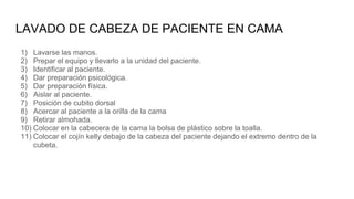 LAVADO DE CABEZA DE PACIENTE EN CAMA
1) Lavarse las manos.
2) Prepar el equipo y llevarlo a la unidad del paciente.
3) Identificar al paciente.
4) Dar preparación psicológica.
5) Dar preparación física.
6) Aislar al paciente.
7) Posición de cubito dorsal
8) Acercar al paciente a la orilla de la cama
9) Retirar almohada.
10) Colocar en la cabecera de la cama la bolsa de plástico sobre la toalla.
11) Colocar el cojín kelly debajo de la cabeza del paciente dejando el extremo dentro de la
cubeta.
 