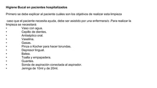Higiene Bucal en pacientes hospitalizados
Primero se debe explicar al paciente cuáles son los objetivos de realizar esta limpieza
caso que el paciente necesita ayuda, debe ser asistido por una enfermera/o .Para realizar la
limpieza se necesitará:
• Vaso con agua.
• Cepillo de dientes.
• Antiséptico oral.
• Vaselina.
• Gasas.
• Pinza o Kocher para hacer torundas.
• Depresor lingual.
• Batea.
• Toalla y empapadera.
• Guantes.
• Sonda de aspiración conectada al aspirador.
• Jeringa de 10ml y de 20ml.
 