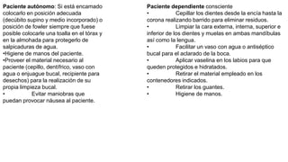 Paciente autónomo: Si está encamado
colocarlo en posición adecuada
(decúbito supino y medio incorporado) o
posición de fowler siempre que fuese
posible colocarle una toalla en el tórax y
en la almohada para protegerlo de
salpicaduras de agua.
•Higiene de manos del paciente.
•Proveer el material necesario al
paciente (cepillo, dentífrico, vaso con
agua o enjuague bucal, recipiente para
desechos) para la realización de su
propia limpieza bucal.
• Evitar maniobras que
puedan provocar náusea al paciente.
Paciente dependiente consciente
• Cepillar los dientes desde la encía hasta la
corona realizando barrido para eliminar residuos.
• Limpiar la cara externa, interna, superior e
inferior de los dientes y muelas en ambas mandíbulas
así como la lengua.
• Facilitar un vaso con agua o antiséptico
bucal para el aclarado de la boca.
• Aplicar vaselina en los labios para que
queden protegidos e hidratados.
• Retirar el material empleado en los
contenedores indicados.
• Retirar los guantes.
• Higiene de manos.
 
