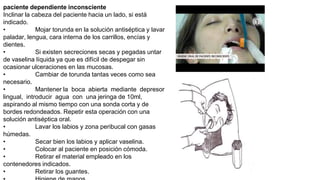 paciente dependiente inconsciente
Inclinar la cabeza del paciente hacia un lado, si está
indicado.
• Mojar torunda en la solución antiséptica y lavar
paladar, lengua, cara interna de los carrillos, encías y
dientes.
• Si existen secreciones secas y pegadas untar
de vaselina líquida ya que es difícil de despegar sin
ocasionar ulceraciones en las mucosas.
• Cambiar de torunda tantas veces como sea
necesario.
• Mantener la boca abierta mediante depresor
lingual, introducir agua con una jeringa de 10ml,
aspirando al mismo tiempo con una sonda corta y de
bordes redondeados. Repetir esta operación con una
solución antiséptica oral.
• Lavar los labios y zona peribucal con gasas
húmedas.
• Secar bien los labios y aplicar vaselina.
• Colocar al paciente en posición cómoda.
• Retirar el material empleado en los
contenedores indicados.
• Retirar los guantes.
 