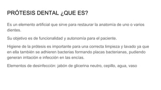 PRÓTESIS DENTAL ¿QUE ES?
Es un elemento artificial que sirve para restaurar la anatomía de uno o varios
dientes.
Su objetivo es de funcionalidad y autonomía para el paciente.
Higiene de la prótesis es importante para una correcta limpieza y lavado ya que
en ella también se adhieren bacterias formando placas bacterianas, pudiendo
generan irritación e infección en las encías.
Elementos de desinfección: jabón de glicerina neutro, cepillo, agua, vaso
 