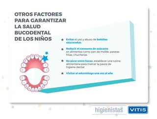 Evitar el uso y abuso de bebidas
azucaradas.
Reducir el consumo de azúcares
en alimentos como pan de molde, patatas
fritas, chucherías.
No picar entre horas, establecer una rutina
alimentaria para marcar la pauta de
higiene dental.
Visitar al odontólogo una vez al año
OTROS FACTORES
PARA GARANTIZAR
LA SALUD
BUCODENTAL
DE LOS NIÑOS
 