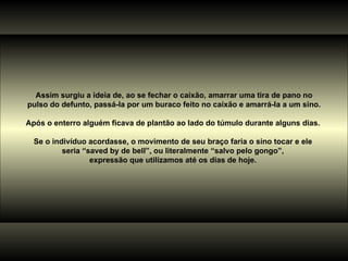 Assim surgiu a ideia de, ao se fechar o caixão, amarrar uma tira de pano no pulso do defunto, passá-la por um buraco feito no caixão e amarrá-la a um sino. Após o enterro alguém ficava de plantão ao lado do túmulo durante alguns dias.  Se o indivíduo acordasse, o movimento de seu braço faria o sino tocar e ele  seria “saved by de bell”, ou literalmente “salvo pelo gongo”,  expressão que utilizamos até os dias de hoje.  