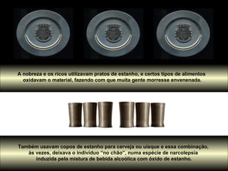 A nobreza e os ricos utilizavam pratos de estanho, e certos tipos de alimentos  oxidavam o material, fazendo com que muita gente morresse envenenada. Também usavam copos de estanho para cerveja ou uísque e essa combinação,  às vezes, deixava o indivíduo “no chão”, numa espécie de narcolepsia  induzida pela mistura de bebida alcoólica com óxido de estanho. 