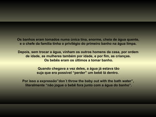 Os banhos eram tomados numa única tina, enorme, cheia de água quente,  e o chefe da família tinha o privilégio do primeiro banho na água limpa.  Depois, sem trocar a água, vinham os outros homens da casa, por ordem  de idade, as mulheres também por idade, e por fim, as crianças.  Os bebês eram os últimos a tomar banho. Quando chegava a vez deles, a água já estava tão suja que era possível “perder” um bebê lá dentro.  Por isso a expressão”don´t throw the baby out with the bath water”,  literalmente “não jogue o bebê fora junto com a água do banho”. 