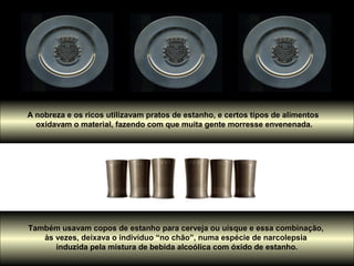A nobreza e os ricos utilizavam pratos de estanho, e certos tipos de alimentos
  oxidavam o material, fazendo com que muita gente morresse envenenada.




Também usavam copos de estanho para cerveja ou uísque e essa combinação,
   às vezes, deixava o indivíduo “no chão”, numa espécie de narcolepsia
      induzida pela mistura de bebida alcoólica com óxido de estanho.
 