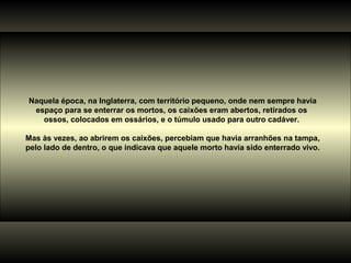 Naquela época, na Inglaterra, com território pequeno, onde nem sempre havia
 espaço para se enterrar os mortos, os caixões eram abertos, retirados os
   ossos, colocados em ossários, e o túmulo usado para outro cadáver.

Mas às vezes, ao abrirem os caixões, percebiam que havia arranhões na tampa,
pelo lado de dentro, o que indicava que aquele morto havia sido enterrado vivo.
 