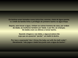 Os banhos eram tomados numa única tina, enorme, cheia de água quente,
 e o chefe da família tinha o privilégio do primeiro banho na água limpa.

Depois, sem trocar a água, vinham os outros homens da casa, por ordem
    de idade, as mulheres também por idade, e por fim, as crianças.
               Os bebês eram os últimos a tomar banho.

            Quando chegava a vez deles, a água já estava tão
           suja que era possível “perder” um bebê lá dentro.

   Por isso a expressão”don´t throw the baby out with the bath water”,
    literalmente “não jogue o bebê fora junto com a água do banho”.
 