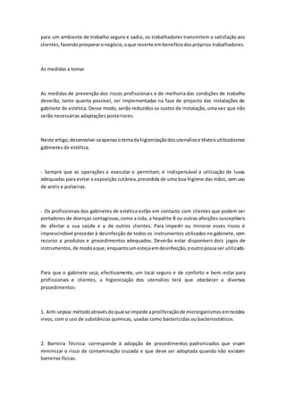 para um ambiente de trabalho seguro e sadio, os trabalhadores transmitem a satisfação aos
clientes,fazendoprosperaronegócio,oque reverte embenefíciodospróprios trabalhadores.
As medidas a tomar
As medidas de prevenção dos riscos profissionais e de melhoria das condições de trabalho
deverão, tanto quanto possível, ser implementadas na fase de projecto das instalações do
gabinete de estética. Desse modo, serão reduzidos os custos de instalação, uma vez que não
serão necessárias adaptações posteriores.
Neste artigo,desenvolve-seapenasotemadahigienizaçãodosutensíliose têxteisutilizadosnos
gabinetes de estética.
- Sempre que as operações a executar o permitam, é indispensável a utilização de luvas
adequadas para evitar a exposição cutânea,precedida de uma boa higiene das mãos, sem uso
de anéis e pulseiras.
- Os profissionais dos gabinetes de estética estão em contacto com clientes que podem ser
portadores de doenças contagiosas,como a sida, a hepatite B ou outras afecções susceptíveis
de afectar a sua saúde e a de outros clientes. Para impedir ou minorar esses riscos é
imprescindível proceder à desinfecção de todos os instrumentos utilizados no gabinete, com
recurso a produtos e procedimentos adequados. Deverão estar disponíveis dois jogos de
instrumentos,de modoaque,enquantoumestejaemdesinfecção,ooutropossaser utilizado.
Para que o gabinete seja, efectivamente, um local seguro e de conforto e bem-estar para
profissionais e clientes, a higienização dos utensílios terá que obedecer a diversos
procedimentos:
1. Anti-sepsia:métodoatravésdoqual se impede aproliferaçãode microrganismosemtecidos
vivos, com o uso de substâncias químicas, usadas como bactericidas ou bacteriostáticos.
2. Barreira Técnica: corresponde à adopção de procedimentos padronizados que visam
minimizar o risco de contaminação cruzada e que deve ser adoptada quando não existam
barreiras físicas.
 