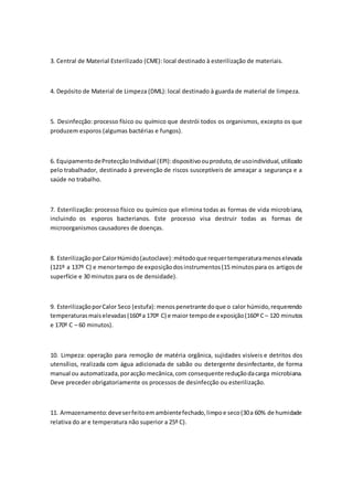 3. Central de Material Esterilizado (CME): local destinado à esterilização de materiais.
4. Depósito de Material de Limpeza (DML): local destinado à guarda de material de limpeza.
5. Desinfecção: processo físico ou químico que destrói todos os organismos, excepto os que
produzem esporos (algumas bactérias e fungos).
6. EquipamentodeProtecçãoIndividual (EPI):dispositivoouproduto,de usoindividual,utilizado
pelo trabalhador, destinado à prevenção de riscos susceptíveis de ameaçar a segurança e a
saúde no trabalho.
7. Esterilização: processo físico ou químico que elimina todas as formas de vida microbiana,
incluindo os esporos bacterianos. Este processo visa destruir todas as formas de
microorganismos causadores de doenças.
8. EsterilizaçãoporCalorHúmido(autoclave):métodoque requertemperaturamenoselevada
(121º a 137º C) e menortempo de exposiçãodosinstrumentos(15 minutospara os artigosde
superfície e 30 minutos para os de densidade).
9. EsterilizaçãoporCalor Seco (estufa):menospenetrante doque o calor húmido,requerendo
temperaturasmaiselevadas(160ºa 170º C) e maior tempode exposição(160º C– 120 minutos
e 170º C – 60 minutos).
10. Limpeza: operação para remoção de matéria orgânica, sujidades visíveis e detritos dos
utensílios, realizada com água adicionada de sabão ou detergente desinfectante, de forma
manual ou automatizada,poracção mecânica,com consequente reduçãodacarga microbiana.
Deve preceder obrigatoriamente os processos de desinfecção ou esterilização.
11. Armazenamento:deveserfeitoemambientefechado,limpoe seco(30a 60% de humidade
relativa do ar e temperatura não superior a 25º C).
 