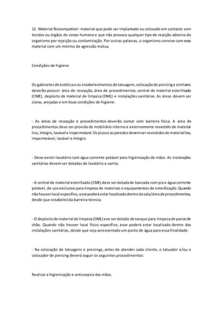12. Material Biocompatível: material que pode ser implantado ou colocado em contacto com
tecidos ou órgãos do corpo humano e que não provoca qualquer tipo de reacção adversa do
organismo por rejeição ou contaminação. Por outras palavras, o organismo convive com esse
material com um mínimo de agressão mútua.
Condições de higiene
Os gabinetesde estéticae os estabelecimentosde tatuagem, colocaçãode piercinge similares
deverão possuir: área de recepção, área de procedimentos, central de material esterilizado
(CME), depósito de material de limpeza (DML) e instalações sanitárias. As áreas devem ser
claras, arejadas e em boas condições de higiene.
- As áreas de recepção e procedimentos deverão contar com barreira física. A área de
procedimentos deve ser provida de mobiliário interno e externamente revestido de material
liso,íntegro,lavável e impermeável.Ospisose asparedesdevemserrevestidosde materialliso,
impermeável, lavável e íntegro.
- Deve existir lavatório com água corrente potável para higienização de mãos. As instalações
sanitárias devem ser dotadas de lavatório e sanita.
- A central de material esterilizado(CME) deve serdotadade bancada com pia e água corrente
potável, de uso exclusivo para limpeza de materiais e equipamentos de esterilização.Quando
nãohouverlocal específico,essepoderáestarlocalizadodentrodasala/áreadeprocedimentos,
desde que estabelecida barreira técnica.
- O depósitode material de limpeza(DML) eve serdotado de tanque para limpezade panosde
chão. Quando não houver local físico específico, esse poderá estar localizado dentro das
instalações sanitárias, desde que seja acrescentado um ponto de água para essa finalidade.
- Na colocação de tatuagens e piercings, antes de atender cada cliente, o tatuador e/ou o
colocador de piercing deverá seguir os seguintes procedimentos:
Realizar a higienização e antissepsia das mãos.
 