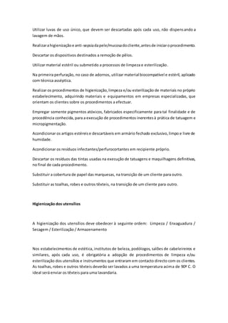 Utilizar luvas de uso único, que devem ser descartadas após cada uso, não dispensando a
lavagem de mãos.
Realizarahigienizaçãoe anti-sepsiadapele/mucosadocliente,antesde iniciaroprocedimento.
Descartar os dispositivos destinados a remoção de pêlos.
Utilizar material estéril ou submetido a processos de limpeza e esterilização.
Na primeira perfuração, no caso de adornos, utilizar material biocompatível e estéril, aplicado
com técnica asséptica.
Realizar os procedimentos de higienização,limpeza e/ou esterilização de materiais no próprio
estabelecimento, adquirindo materiais e equipamentos em empresas especializadas, que
orientam os clientes sobre os procedimentos a efectuar.
Empregar somente pigmentos atóxicos, fabricados especificamente para tal finalidade e de
procedência conhecida, para a execução de procedimentos inerentesà prática de tatuagem e
micropigmentação.
Acondicionar os artigos estéreise descartáveis em armário fechado exclusivo,limpo e livre de
humidade.
Acondicionar os resíduos infectantes/perfurocortantes em recipiente próprio.
Descartar os resíduos das tintas usadas na execução de tatuagens e maquilhagens definitivas,
no final de cada procedimento.
Substituir a cobertura de papel das marquesas, na transição de um cliente para outro.
Substituir as toalhas, robes e outros têxteis, na transição de um cliente para outro.
Higienização dos utensílios
A higienização dos utensílios deve obedecer à seguinte ordem: Limpeza / Enxaguadura /
Secagem / Esterilização / Armazenamento
Nos estabelecimentos de estética, institutos de beleza, podólogos, salões de cabeleireiros e
similares, após cada uso, é obrigatória a adopção de procedimentos de limpeza e/ou
esterilização dos utensílios e instrumentos que entraram em contacto directo com os clientes.
As toalhas, robes e outros têxteis deverão ser lavados a uma temperatura acima de 90º C. O
ideal será enviar os têxteis para uma lavandaria.
 