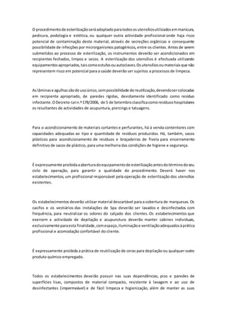 O procedimentode esterilizaçãoseráadoptadoparatodososutensíliosutilizadosemmanicura,
pedicura, podologia e estética, ou qualquer outra actividade profissional onde haja risco
potencial de contaminação deste material, através de secreções orgânicas e consequente
possibilidade de infecções por microrganismos patogénicos, entre os clientes. Antes de serem
submetidos ao processo de esterilização, os instrumentos deverão ser acondicionados em
recipientes fechados, limpos e secos. A esterilização dos utensílios é efectuada utilizando
equipamentosapropriados,taiscomoestufasouautoclaves.Osutensíliosoumateriaisque não
representem risco em potencial para a saúde deverão ser sujeitos a processos de limpeza.
Aslâminase agulhassãode usoúnico,sempossibilidade de reutilização,devendosercolocadas
em recipiente apropriado, de paredes rígidas, devidamente identificado como resíduo
infectante.ODecreto-Lein.º178/2006, de 5 de Setembroclassificacomoresíduoshospitalares
os resultantes de actividades de acupuntura, piercings e tatuagens.
Para o acondicionamento de materiais cortantes e perfurantes, há à venda contentores com
capacidades adequadas ao tipo e quantidade de resíduos produzidos. Há, também, sacos
plásticos para acondicionamento de resíduos e braçadeiras de fivela para encerramento
definitivo de sacos de plástico, para uma melhoria das condições de higiene e segurança.
É expressamente proibidaaaberturadoequipamentode esterilizaçãoantesdotérminodoseu
ciclo de operação, para garantir a qualidade do procedimento. Deverá haver nos
estabelecimentos, um profissional responsável pela operação de esterilização dos utensílios
existentes.
Os estabelecimentos deverão utilizar material descartável para a cobertura de marquesas. Os
cacifos e os vestiários das instalações de Spa deverão ser lavados e desinfectados com
frequência, para neutralizar os odores do calçado dos clientes. Os estabelecimentos que
exercem a actividade de depilação e acupunctura deverão manter cabines individuais,
exclusivamente paraesta finalidade,comespaço,iluminaçãoe ventilaçãoadequadosàprática
profissional e acomodação confortável do cliente.
É expressamente proibida a prática de reutilização de ceras para depilação ou qualquer outro
produto químico empregado.
Todos os estabelecimentos deverão possuir nas suas dependências, piso e paredes de
superfícies lisas, compostos de material compacto, resistente à lavagem e ao uso de
desinfectantes (impermeável) e de fácil limpeza e higienização, além de manter as suas
 